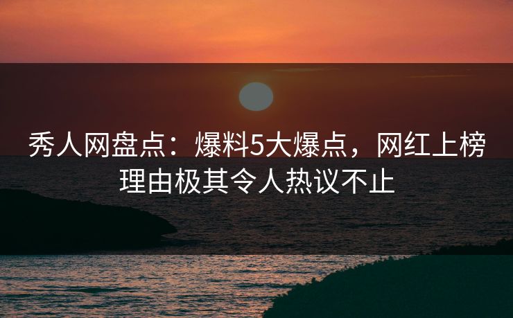 秀人网盘点：爆料5大爆点，网红上榜理由极其令人热议不止