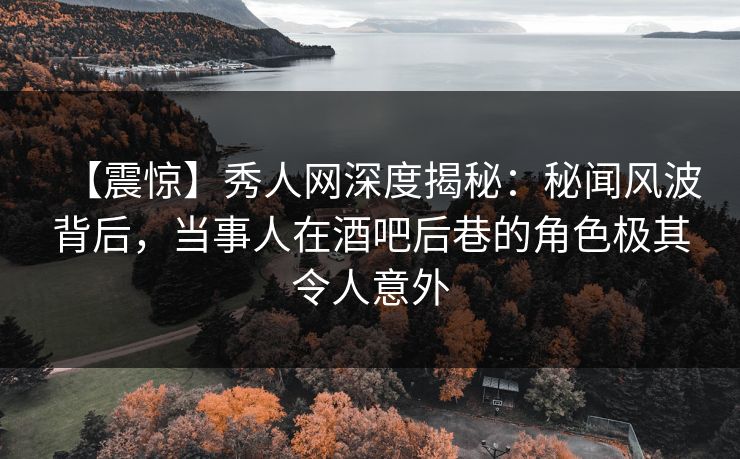 【震惊】秀人网深度揭秘：秘闻风波背后，当事人在酒吧后巷的角色极其令人意外