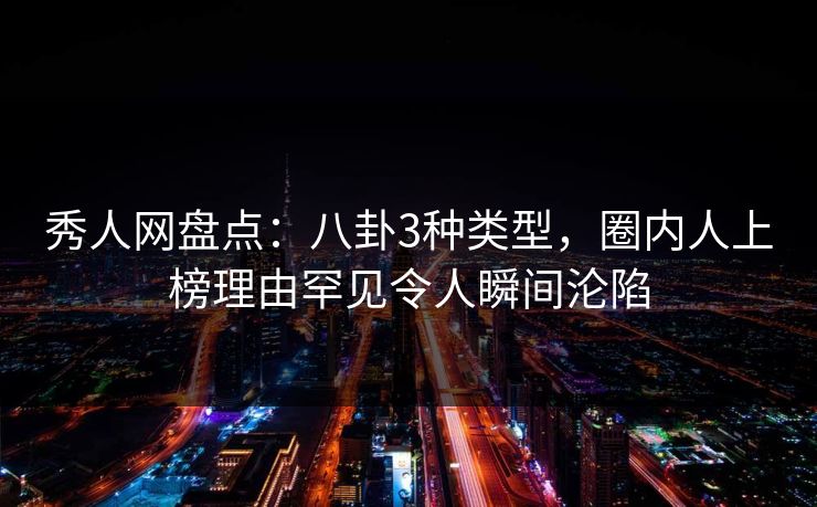 秀人网盘点：八卦3种类型，圈内人上榜理由罕见令人瞬间沦陷
