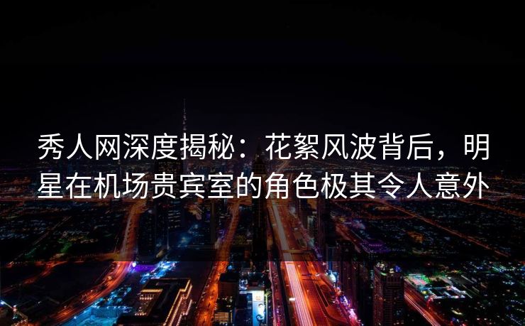秀人网深度揭秘：花絮风波背后，明星在机场贵宾室的角色极其令人意外