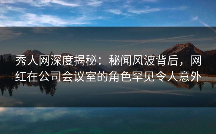 秀人网深度揭秘：秘闻风波背后，网红在公司会议室的角色罕见令人意外