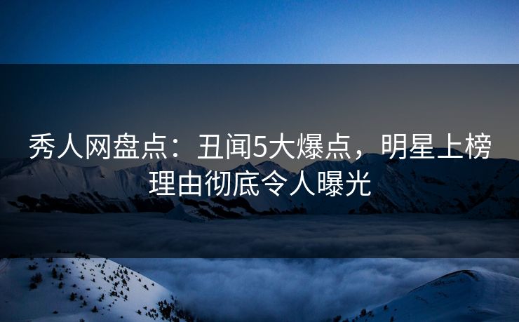 秀人网盘点：丑闻5大爆点，明星上榜理由彻底令人曝光