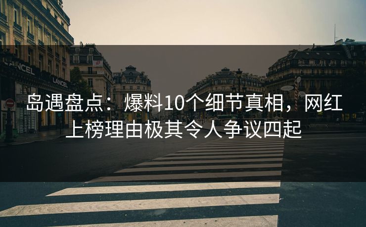 岛遇盘点：爆料10个细节真相，网红上榜理由极其令人争议四起