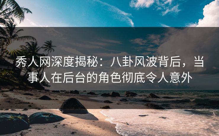 秀人网深度揭秘：八卦风波背后，当事人在后台的角色彻底令人意外