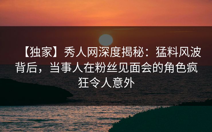 【独家】秀人网深度揭秘：猛料风波背后，当事人在粉丝见面会的角色疯狂令人意外