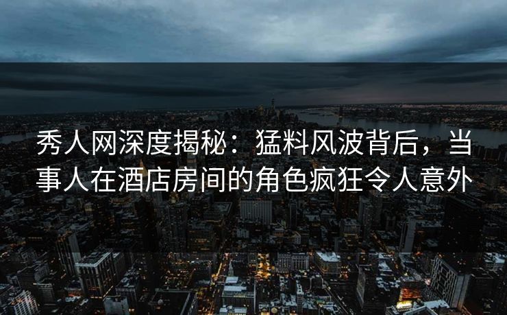 秀人网深度揭秘：猛料风波背后，当事人在酒店房间的角色疯狂令人意外