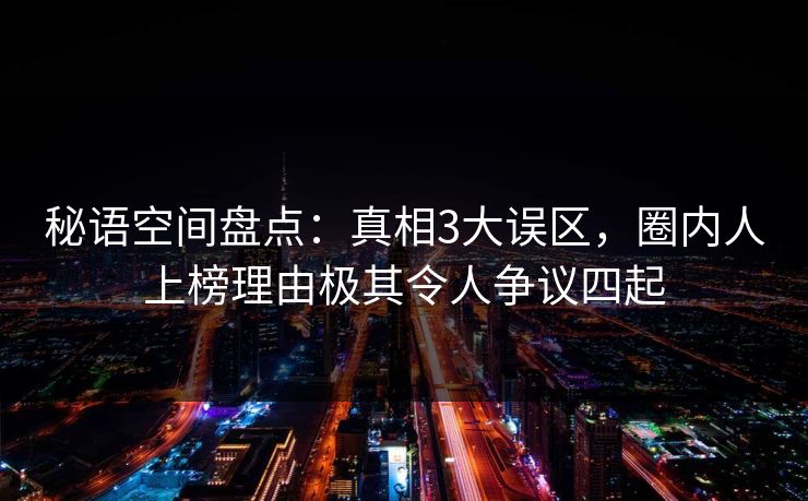秘语空间盘点：真相3大误区，圈内人上榜理由极其令人争议四起