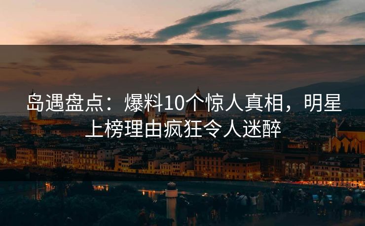 岛遇盘点：爆料10个惊人真相，明星上榜理由疯狂令人迷醉