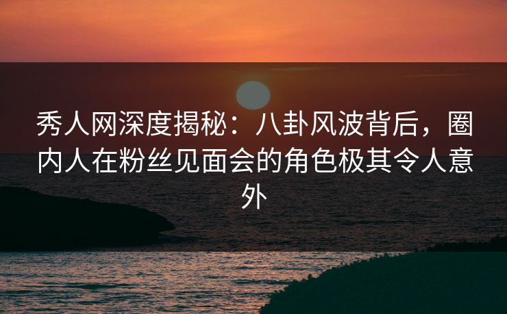 秀人网深度揭秘：八卦风波背后，圈内人在粉丝见面会的角色极其令人意外