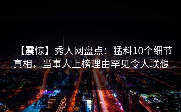 【震惊】秀人网盘点：猛料10个细节真相，当事人上榜理由罕见令人联想