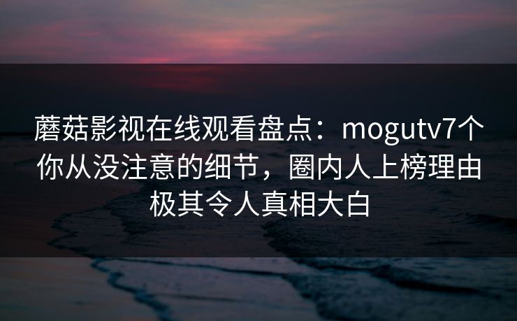 蘑菇影视在线观看盘点：mogutv7个你从没注意的细节，圈内人上榜理由极其令人真相大白