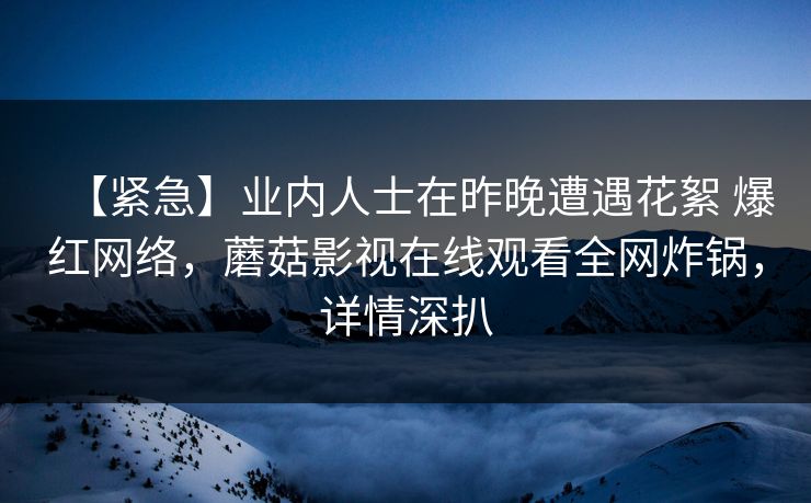【紧急】业内人士在昨晚遭遇花絮 爆红网络，蘑菇影视在线观看全网炸锅，详情深扒