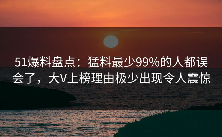 51爆料盘点：猛料最少99%的人都误会了，大V上榜理由极少出现令人震惊