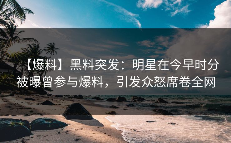 【爆料】黑料突发：明星在今早时分被曝曾参与爆料，引发众怒席卷全网