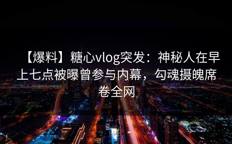 【爆料】糖心vlog突发：神秘人在早上七点被曝曾参与内幕，勾魂摄魄席卷全网