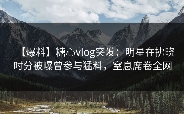 【爆料】糖心vlog突发：明星在拂晓时分被曝曾参与猛料，窒息席卷全网