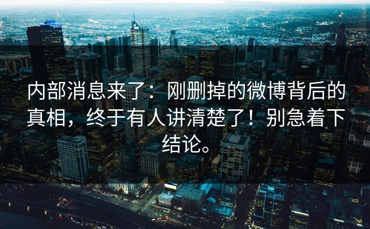 内部消息来了：刚删掉的微博背后的真相，终于有人讲清楚了！别急着下结论。
