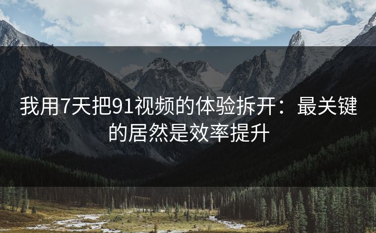 我用7天把91视频的体验拆开:最关键的居然是效率提升 我用7天把91视频的体验拆开:最关键的居然是效率提升