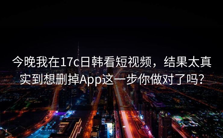 今晚我在17c日韩看短视频，结果太真实到想删掉App这一步你做对了吗？