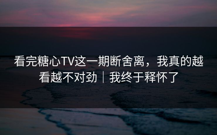 看完糖心TV这一期断舍离，我真的越看越不对劲｜我终于释怀了