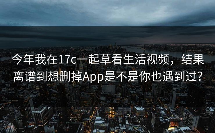 今年我在17c一起草看生活视频，结果离谱到想删掉App是不是你也遇到过？
