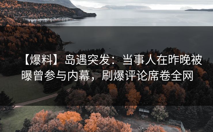 【爆料】岛遇突发：当事人在昨晚被曝曾参与内幕，刷爆评论席卷全网