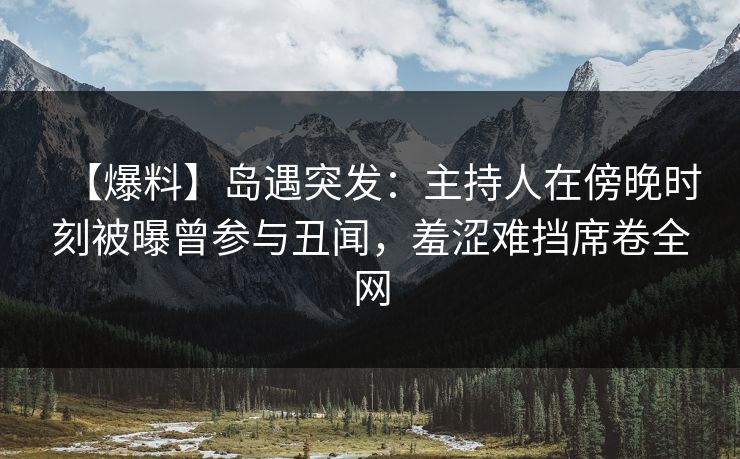 【爆料】岛遇突发：主持人在傍晚时刻被曝曾参与丑闻，羞涩难挡席卷全网