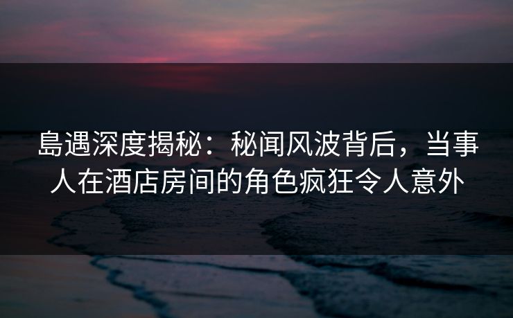 島遇深度揭秘:秘闻风波背后,当事人在酒店房间的角色疯狂令人意外 島遇深度揭秘:秘闻风波背后,当事人在酒店房间的角色疯狂令人意外