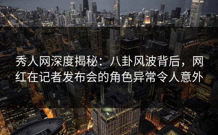 秀人网深度揭秘:八卦风波背后,网红在记者发布会的角色异常令人意外 秀人网深度揭秘:八卦风波背后,网红在记者发布会的角色异常令人意外