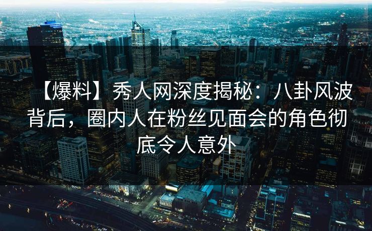 【爆料】秀人网深度揭秘：八卦风波背后，圈内人在粉丝见面会的角色彻底令人意外