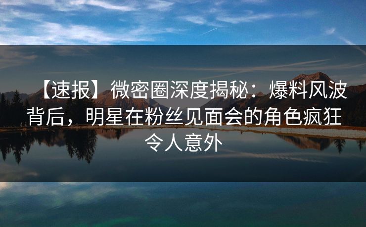 【速报】微密圈深度揭秘：爆料风波背后，明星在粉丝见面会的角色疯狂令人意外