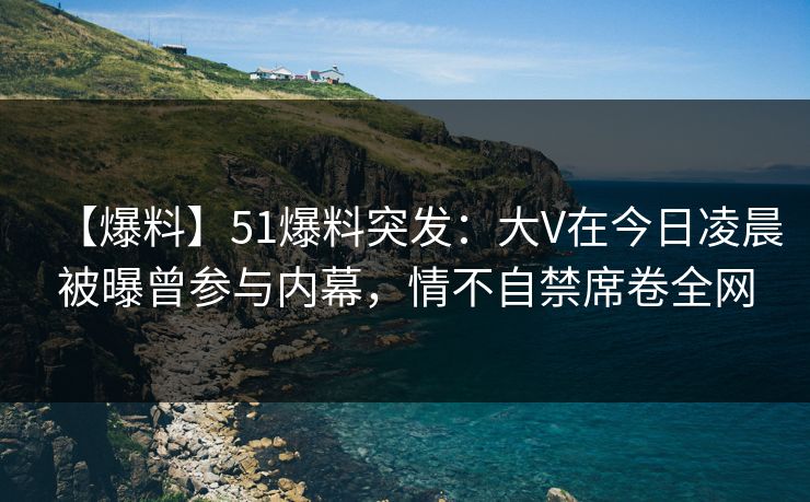 【爆料】51爆料突发:大V在今日凌晨被曝曾参与内幕,情不自禁席卷全网 【爆料】51爆料突发:大V在今日凌晨被曝曾参与内幕,情不自禁席卷全网