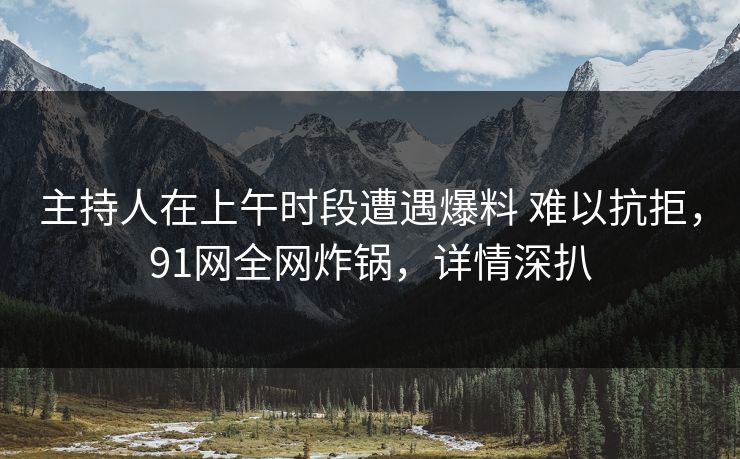主持人在上午时段遭遇爆料 难以抗拒，91网全网炸锅，详情深扒