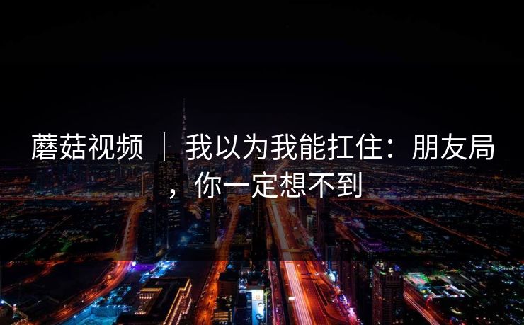 蘑菇视频 ｜ 我以为我能扛住：朋友局，你一定想不到